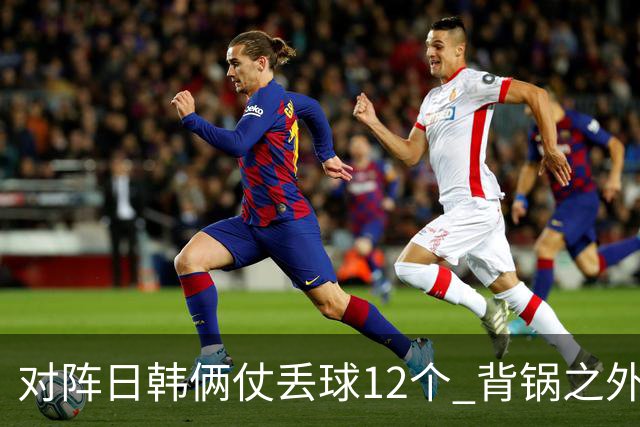 对阵日韩俩仗丢球12个 背锅之外国安门将没责任？